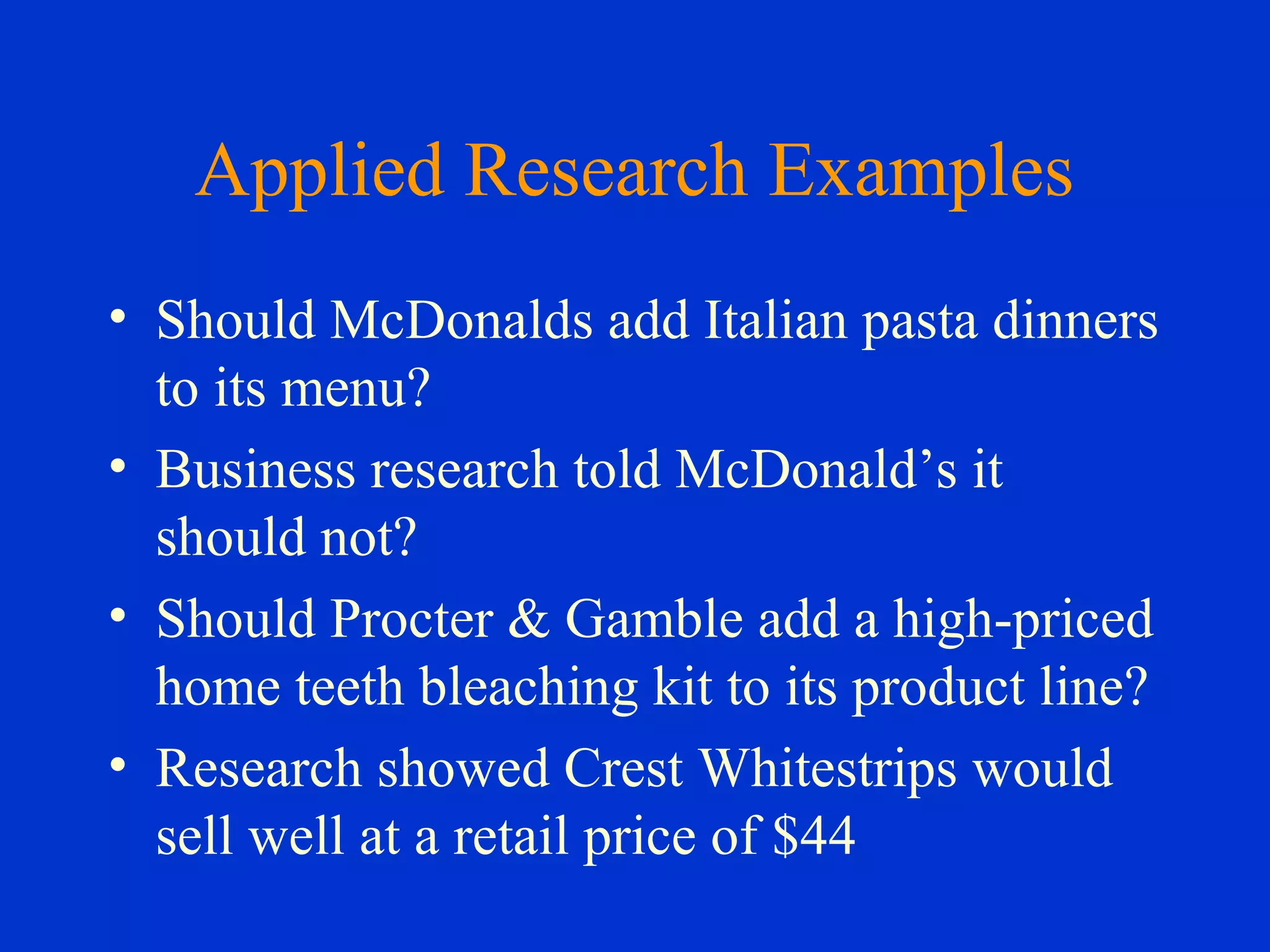 Applied Research Examples
• Should McDonalds add Italian pasta dinners
to its menu?
• Business research told McDonald’s it
should not?
• Should Procter & Gamble add a high-priced
home teeth bleaching kit to its product line?
• Research showed Crest Whitestrips would
sell well at a retail price of $44
 