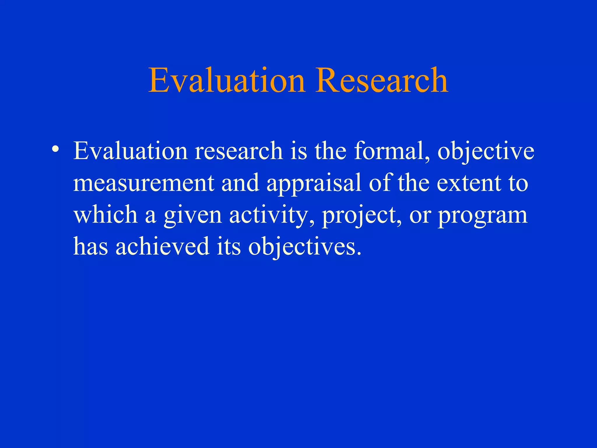 Evaluation Research
• Evaluation research is the formal, objective
measurement and appraisal of the extent to
which a given activity, project, or program
has achieved its objectives.
 