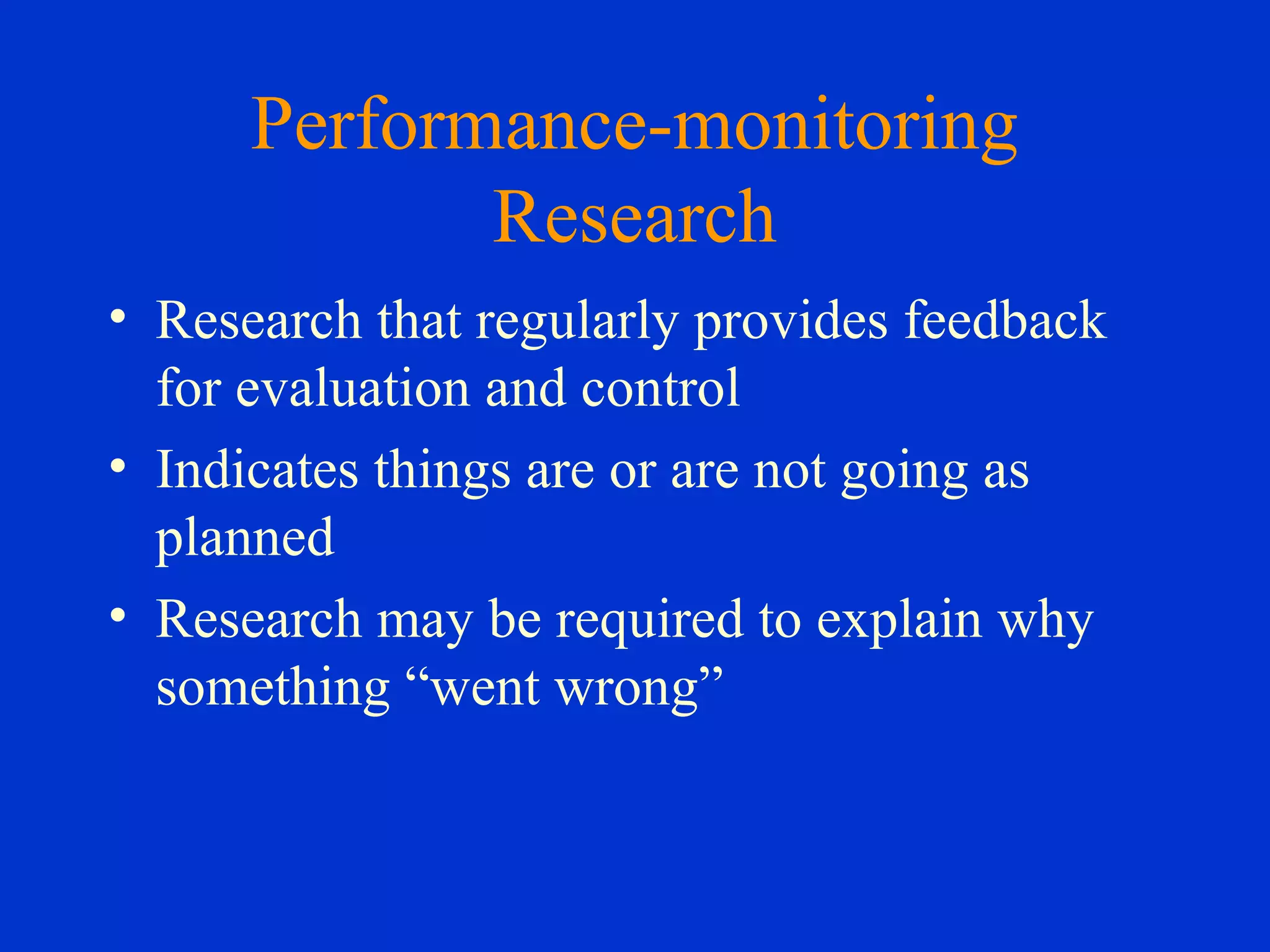 Performance-monitoring
Research
• Research that regularly provides feedback
for evaluation and control
• Indicates things are or are not going as
planned
• Research may be required to explain why
something “went wrong”
 
