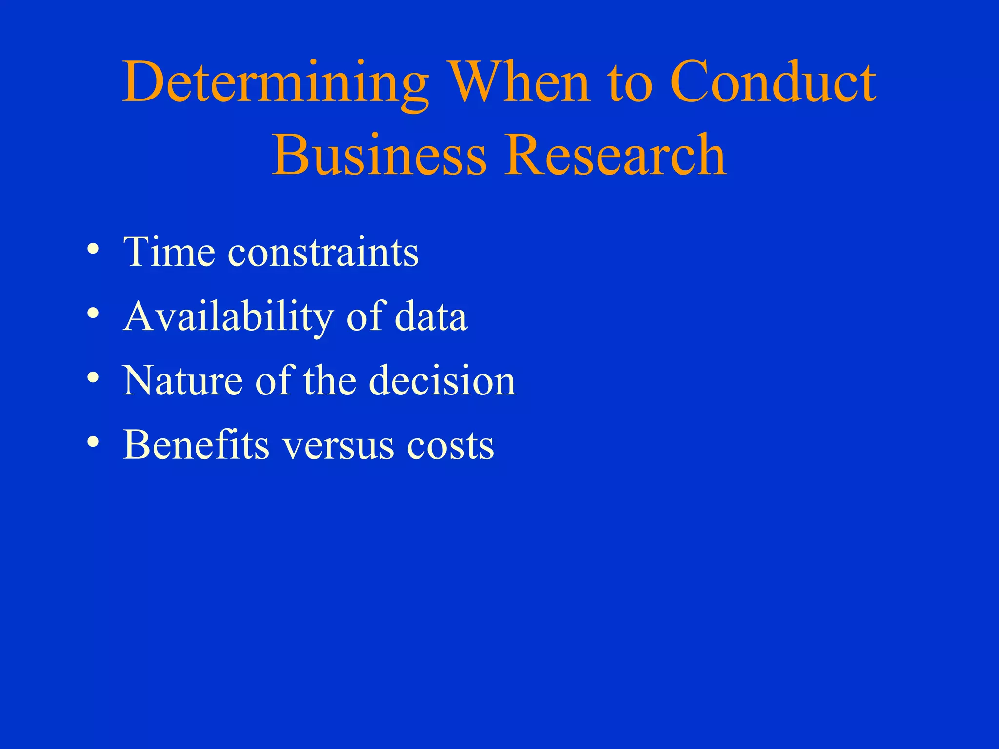 Determining When to Conduct
Business Research
• Time constraints
• Availability of data
• Nature of the decision
• Benefits versus costs
 