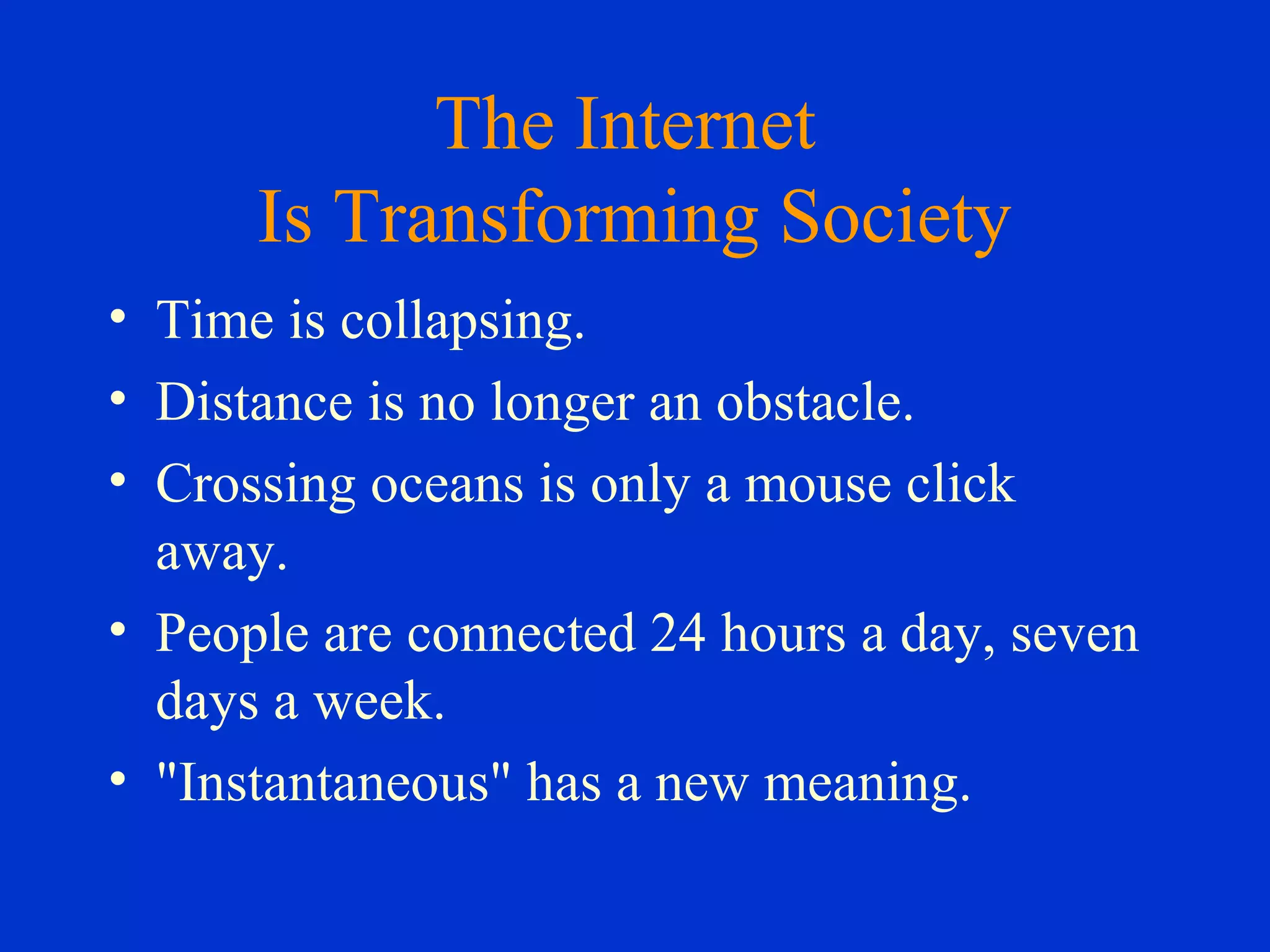 The Internet
Is Transforming Society
• Time is collapsing.
• Distance is no longer an obstacle.
• Crossing oceans is only a mouse click
away.
• People are connected 24 hours a day, seven
days a week.
• "Instantaneous" has a new meaning.
 