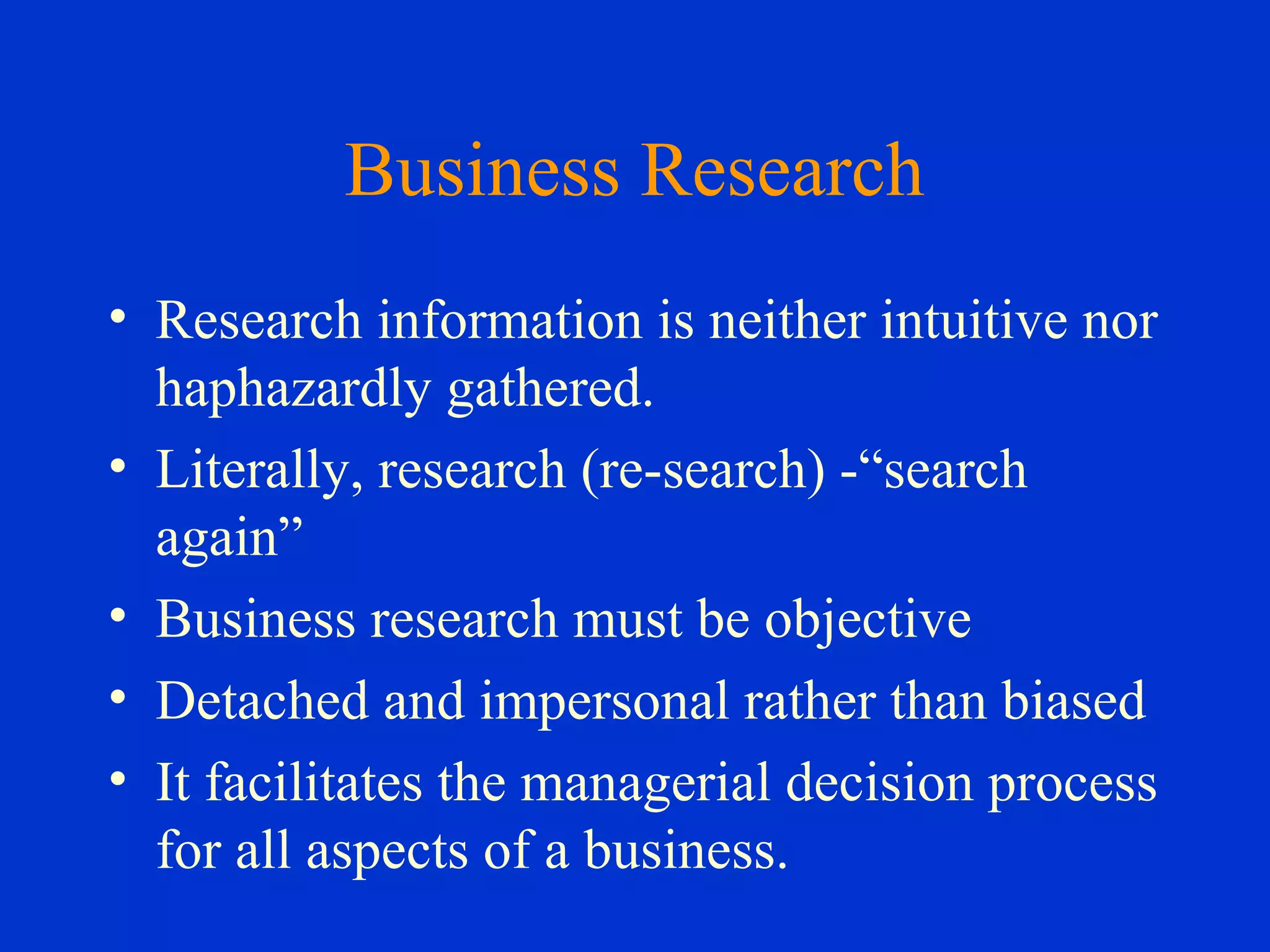 Business Research
• Research information is neither intuitive nor
haphazardly gathered.
• Literally, research (re-search) -“search
again”
• Business research must be objective
• Detached and impersonal rather than biased
• It facilitates the managerial decision process
for all aspects of a business.
 