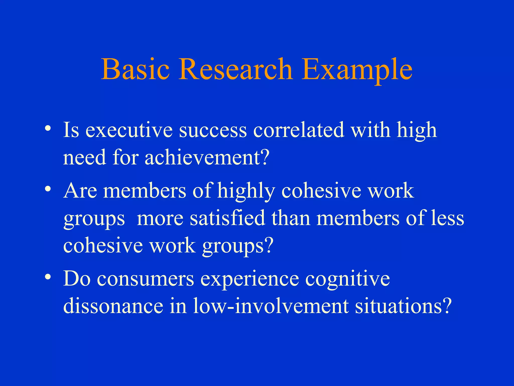 Basic Research Example
• Is executive success correlated with high
need for achievement?
• Are members of highly cohesive work
groups more satisfied than members of less
cohesive work groups?
• Do consumers experience cognitive
dissonance in low-involvement situations?
 