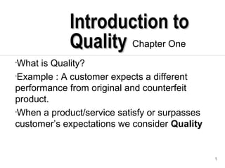 1
Introduction toIntroduction to
QualityQuality Chapter One
•What is Quality?
•Example : A customer expects a different
performance from original and counterfeit
product.
•When a product/service satisfy or surpasses
customer’s expectations we consider Quality
 