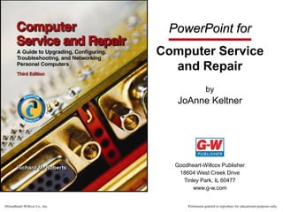 PowerPoint for
Computer Service
and Repair
by

JoAnne Keltner

Goodheart-Willcox Publisher
18604 West Creek Drive
Tinley Park, IL 60477
www.g-w.com

Goodheart-Willcox Co., Inc.

Permission granted to reproduce for educational purposes only.

 