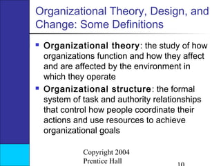 Organizational Theory, Design, and
Change: Some Definitions




Organizational theory : the study of how
organizations function and how they affect
and are affected by the environment in
which they operate
Organizational structure : the formal
system of task and authority relationships
that control how people coordinate their
actions and use resources to achieve
organizational goals
Copyright 2004
Prentice Hall

 