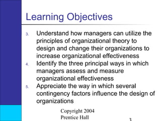 Learning Objectives
3.

4.

5.

Understand how managers can utilize the
principles of organizational theory to
design and change their organizations to
increase organizational effectiveness
Identify the three principal ways in which
managers assess and measure
organizational effectiveness
Appreciate the way in which several
contingency factors influence the design of
organizations
Copyright 2004
Prentice Hall

 