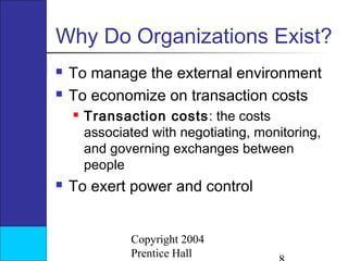 Why Do Organizations Exist?



To manage the external environment
To economize on transaction costs




Transaction costs: the costs
associated with negotiating, monitoring,
and governing exchanges between
people

To exert power and control
Copyright 2004
Prentice Hall

 
