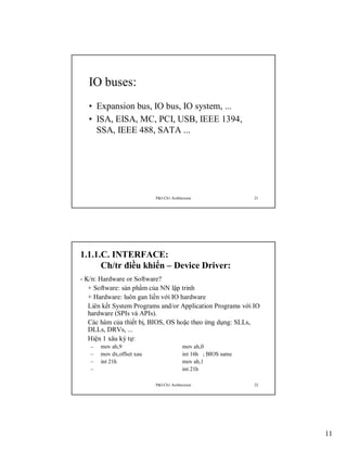 IO buses:
• Expansion bus, IO bus, IO system, ...
• ISA, EISA, MC, PCI, USB, IEEE 1394,
SSA, IEEE 488, SATA ...

P&I-Ch1:Architecture

21

1.1.1.C. INTERFACE:
Ch/tr điều khiển – Device Driver:
- K/n: Hardware or Software?
+ Software: sản phẩm của NN lập trinh
+ Hardware: luôn gan liền với IO hardware
Liên kết System Programs and/or Application Programs với IO
hardware (SPIs và APIs).
Các hàm của thiết bị, BIOS, OS hoặc theo ứng dụng: SLLs,
DLLs, DRVs, ...
Hiện 1 xâu ký tự:
–
–
–
–

mov ah,9
mov dx,offset xau
int 21h

mov ah,0
int 16h ; BIOS same
mov ah,1
int 21h
P&I-Ch1:Architecture

22

11

 