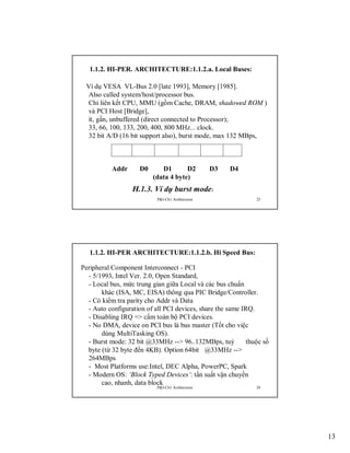1.1.2. HI-PER. ARCHITECTURE:1.1.2.a. Local Buses:
Ví dụ VESA VL-Bus 2.0 [late 1993], Memory [1985].
Also called system/host/processor bus.
Chỉ liên kết CPU, MMU (gồm Cache, DRAM, shadowed ROM )
và PCI Host [Bridge],
ít, gần, unbuffered (direct connected to Processor);
33, 66, 100, 133, 200, 400, 800 MHz... clock.
32 bit A/D (16 bit support also), burst mode, max 132 MBps,

Addr

D0

D1
D2
(data 4 byte)

D3

D4

H.1.3. Ví dụ burst mode:
P&I-Ch1:Architecture

25

1.1.2. HI-PER ARCHITECTURE:1.1.2.b. Hi Speed Bus:
Peripheral Component Interconnect - PCI
- 5/1993, Intel Ver. 2.0, Open Standard,
- Local bus, mức trung gian giữa Local và các bus chuẩn
khác (ISA, MC, EISA) thông qua PIC Bridge/Controller.
- Có kiểm tra parity cho Addr và Data
- Auto configuration of all PCI devices, share the same IRQ.
- Disabling IRQ => cấm toàn bộ PCI devices.
- No DMA, device on PCI bus là bus master (Tốt cho việc
dùng MultiTasking OS).
- Burst mode: 32 bit @33MHz --> 96..132MBps, tuỳ
thuộc số
byte (từ 32 byte đến 4KB). Option 64bit @33MHz -->
264MBps
- Most Platforms use:Intel, DEC Alpha, PowerPC, Spark
- Modern OS: ‘Block Typed Devices’: tần suất vận chuyển
cao, nhanh, data block
P&I-Ch1:Architecture

26

13

 