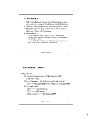 System Bus: K/n
• PCB (Printed Circuit Board)/ Cable (Twisted pairs, flat..),
slot, connector... dùng để chuyển thong tin và năng lượng.
• Nối hơn 1 slave/master device, time sharing (dùng chung)
• Thông tin: Address, data, control, status, Power Supply
• Chiều (dir), 3 state (Hi Z), Loading
• ADDRESS BUS:
– Từ các BusMaster (CPU, DMAC, PCI host Controller) đến
SlaveDevices (Mem, Ports) để chọn/ chỏ từng IO/ Mem location
trong từng chu kỳ bus
– n Addr bit  2n Mem Locations & 2m IO Locations, m<n. Các
CPU 32bit, Addr và Data sharing - multiplexed

P&I-Ch1:Architecture

11

System Bus : Data bus
DATA BUS:
Số bit (thường) phù hợp với kích thước ALU
(8/16/32/64 bit)
Chuyển Op-code (mã lệnh) trong chu kỳ máy M1,
- CPU <= Program Memory, trong các bus cycle M1
Vận chuyển data:
- CPU <=> Data memory,
- CPU <=> IO Ports và
- Data Memory <=> IO Ports, DMA

P&I-Ch1:Architecture

12

6

 