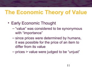 The Economic Theory of Value
• Early Economic Thought
– “value” was considered to be synonymous
with “importance”
– since prices were determined by humans,
it was possible for the price of an item to
differ from its value
– prices > value were judged to be “unjust”

11

 
