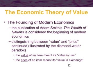 The Economic Theory of Value
• The Founding of Modern Economics
– the publication of Adam Smith’s The Wealth of
Nations is considered the beginning of modern
economics
– distinguishing between “value” and “price”
continued (illustrated by the diamond-water
paradox)
• the value of an item meant its “value in use”
• the price of an item meant its “value in exchange”
12

 