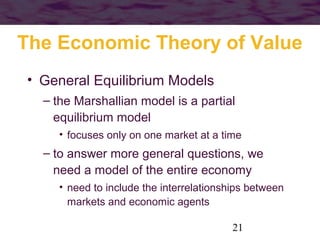 The Economic Theory of Value
• General Equilibrium Models
– the Marshallian model is a partial
equilibrium model
• focuses only on one market at a time

– to answer more general questions, we
need a model of the entire economy
• need to include the interrelationships between
markets and economic agents
21

 