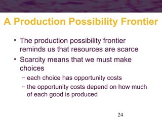 A Production Possibility Frontier
• The production possibility frontier
reminds us that resources are scarce
• Scarcity means that we must make
choices
– each choice has opportunity costs
– the opportunity costs depend on how much
of each good is produced
24

 