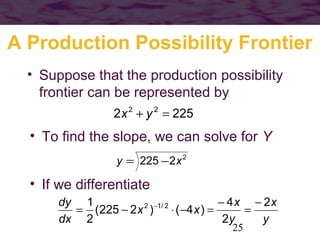 A Production Possibility Frontier
• Suppose that the production possibility
frontier can be represented by
2 x + y = 225
2

2

• To find the slope, we can solve for Y
y = 225 − 2 x 2

• If we differentiate
dy 1
− 4 x − 2x
2 −1 / 2
= (225 − 2 x )
⋅ ( −4 x ) =
=
dx 2
2y
y
25

 