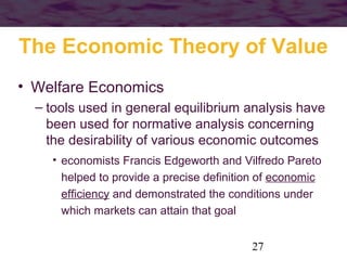 The Economic Theory of Value
• Welfare Economics
– tools used in general equilibrium analysis have
been used for normative analysis concerning
the desirability of various economic outcomes
• economists Francis Edgeworth and Vilfredo Pareto
helped to provide a precise definition of economic
efficiency and demonstrated the conditions under
which markets can attain that goal
27

 