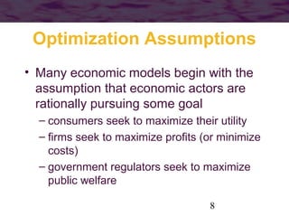 Optimization Assumptions
• Many economic models begin with the
assumption that economic actors are
rationally pursuing some goal
– consumers seek to maximize their utility
– firms seek to maximize profits (or minimize
costs)
– government regulators seek to maximize
public welfare
8

 