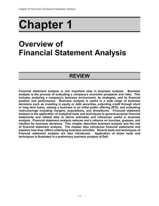Chapter 01 Overview of Financial Statement Analysis

Chapter 1
Overview of
Financial Statement Analysis
REVIEW
Financial statement analysis is one important step in business analysis. Business
analysis is the process of evaluating a company’s economic prospects and risks. This
includes analyzing a company’s business environment, its strategies, and its financial
position and performance. Business analysis is useful in a wide range of business
decisions such as investing in equity or debt securities, extending credit through short
or long term loans, valuing a business in an initial public offering (IPO), and evaluating
restructurings including mergers, acquisitions, and divestitures. Financial statement
analysis is the application of analytical tools and techniques to general-purpose financial
statements and related data to derive estimates and inferences useful in business
analysis. Financial statement analysis reduces one’s reliance on hunches, guesses, and
intuition for business decisions. This chapter describes business analysis and the role
of financial statement analysis. The chapter also introduces financial statements and
explains how they reflect underlying business activities. Several tools and techniques of
financial statement analysis are also introduced. Application of these tools and
techniques is illustrated in a preliminary business analysis of Dell.

1-1

 