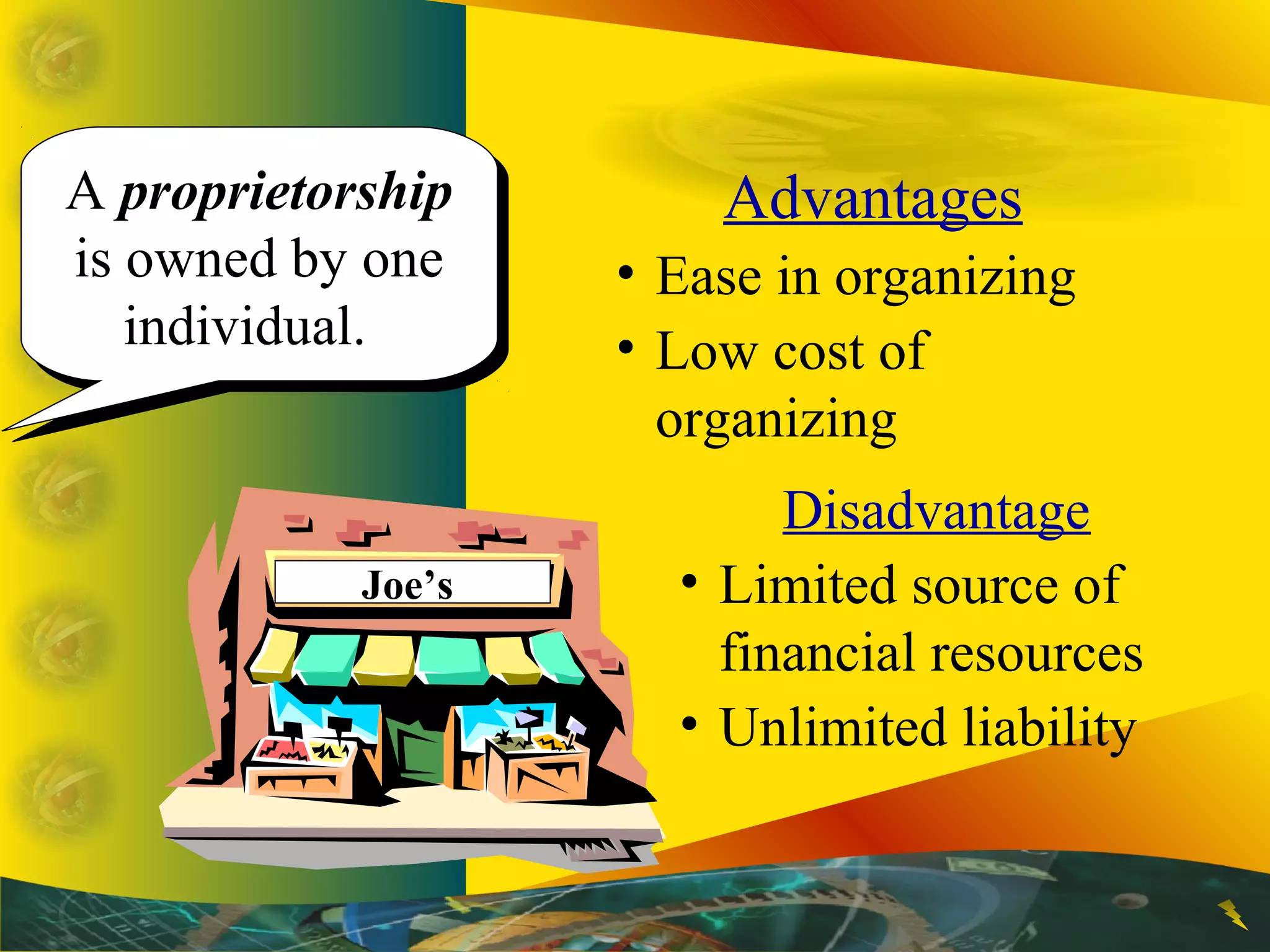 A proprietorship
is owned by one
individual.
A proprietorship
is owned by one
individual.
Advantages
• Ease in organizing
• Low cost of
organizing
Disadvantage
• Limited source of
financial resources
• Unlimited liability
Joe’s
 