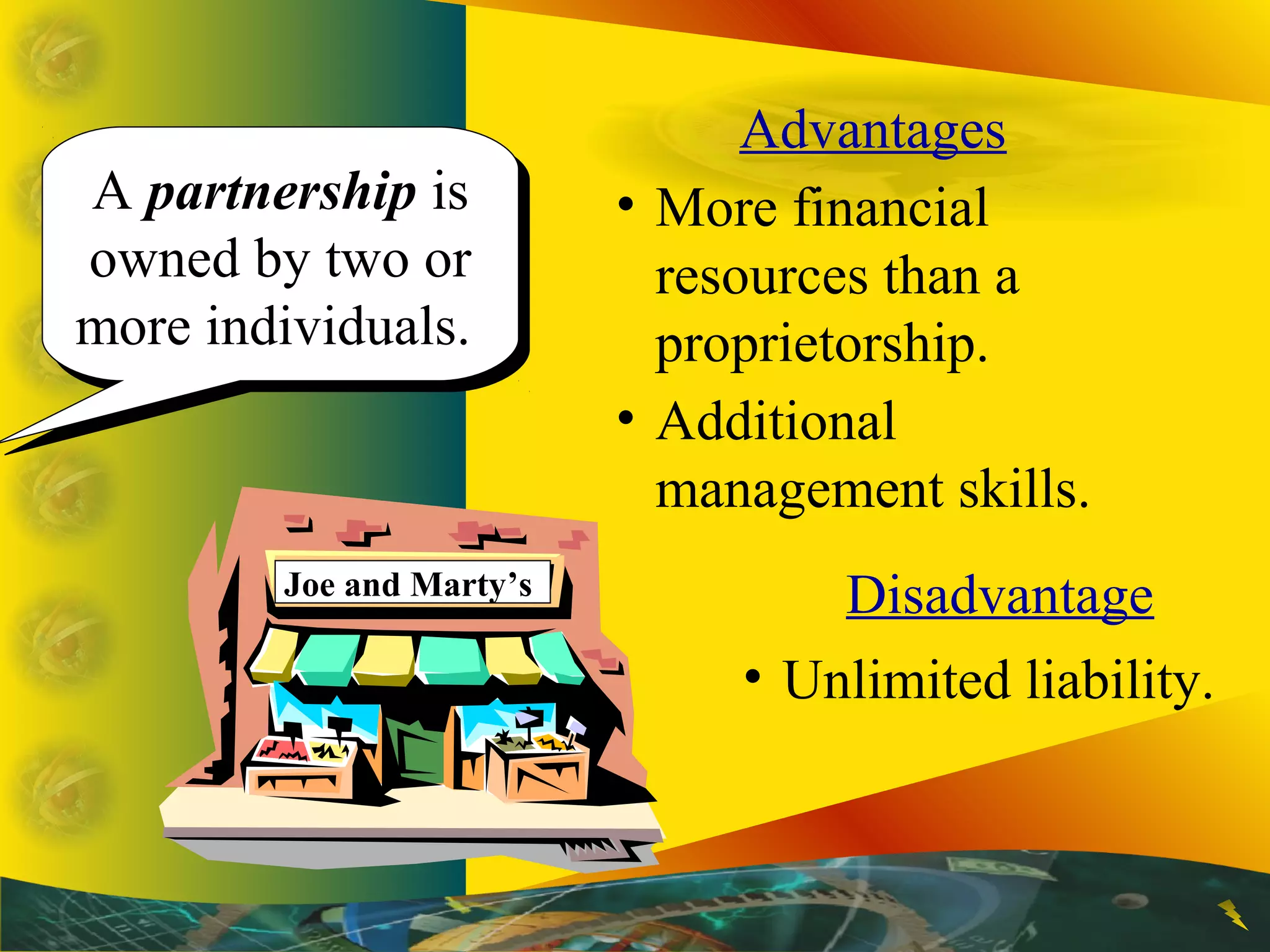 A partnership is
owned by two or
more individuals.
A partnership is
owned by two or
more individuals.
Advantages
• More financial
resources than a
proprietorship.
• Additional
management skills.
Disadvantage
• Unlimited liability.
Joe and Marty’s
 