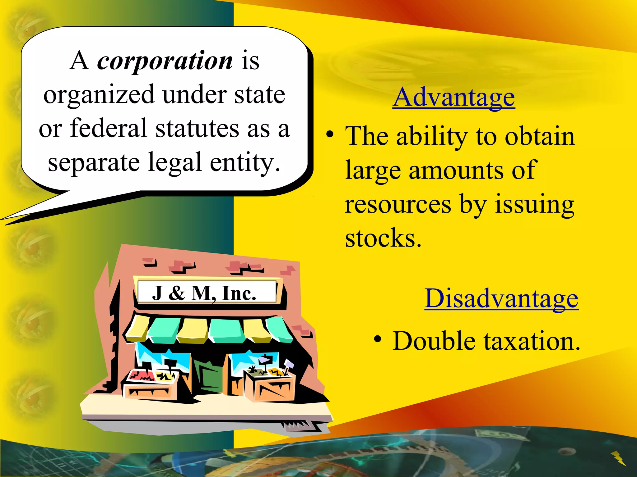 A corporation is
organized under state
or federal statutes as a
separate legal entity.
A corporation is
organized under state
or federal statutes as a
separate legal entity.
Advantage
• The ability to obtain
large amounts of
resources by issuing
stocks.
Disadvantage
• Double taxation.
J & M, Inc.
 