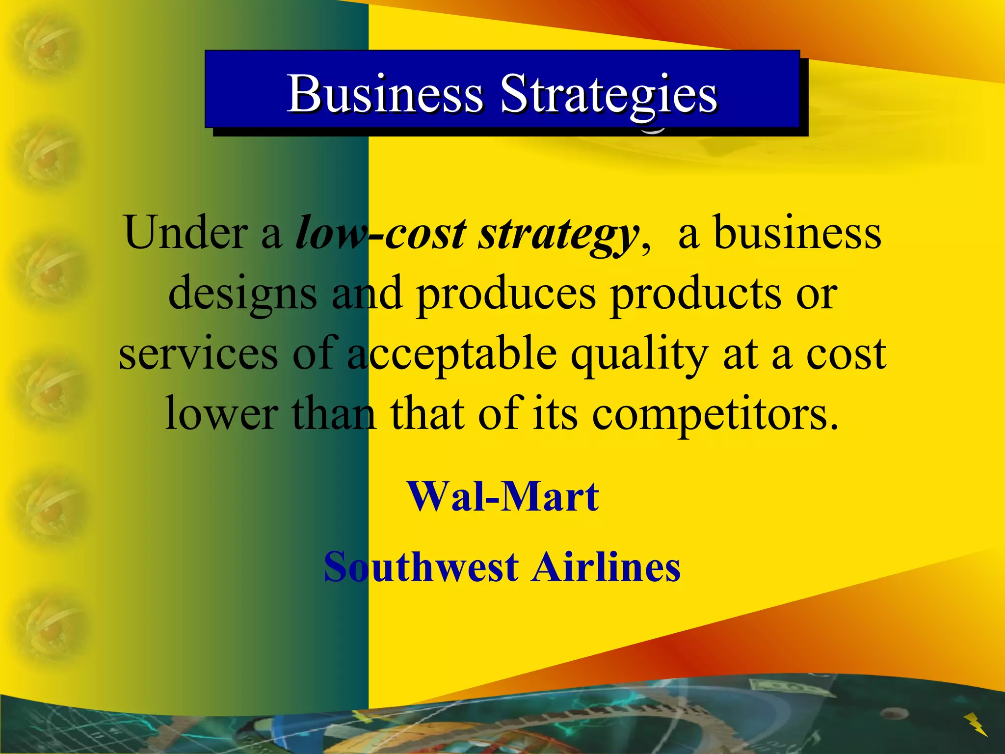 Business StrategiesBusiness StrategiesBusiness StrategiesBusiness Strategies
Under a low-cost strategy, a business
designs and produces products or
services of acceptable quality at a cost
lower than that of its competitors.
Wal-Mart
Southwest Airlines
 