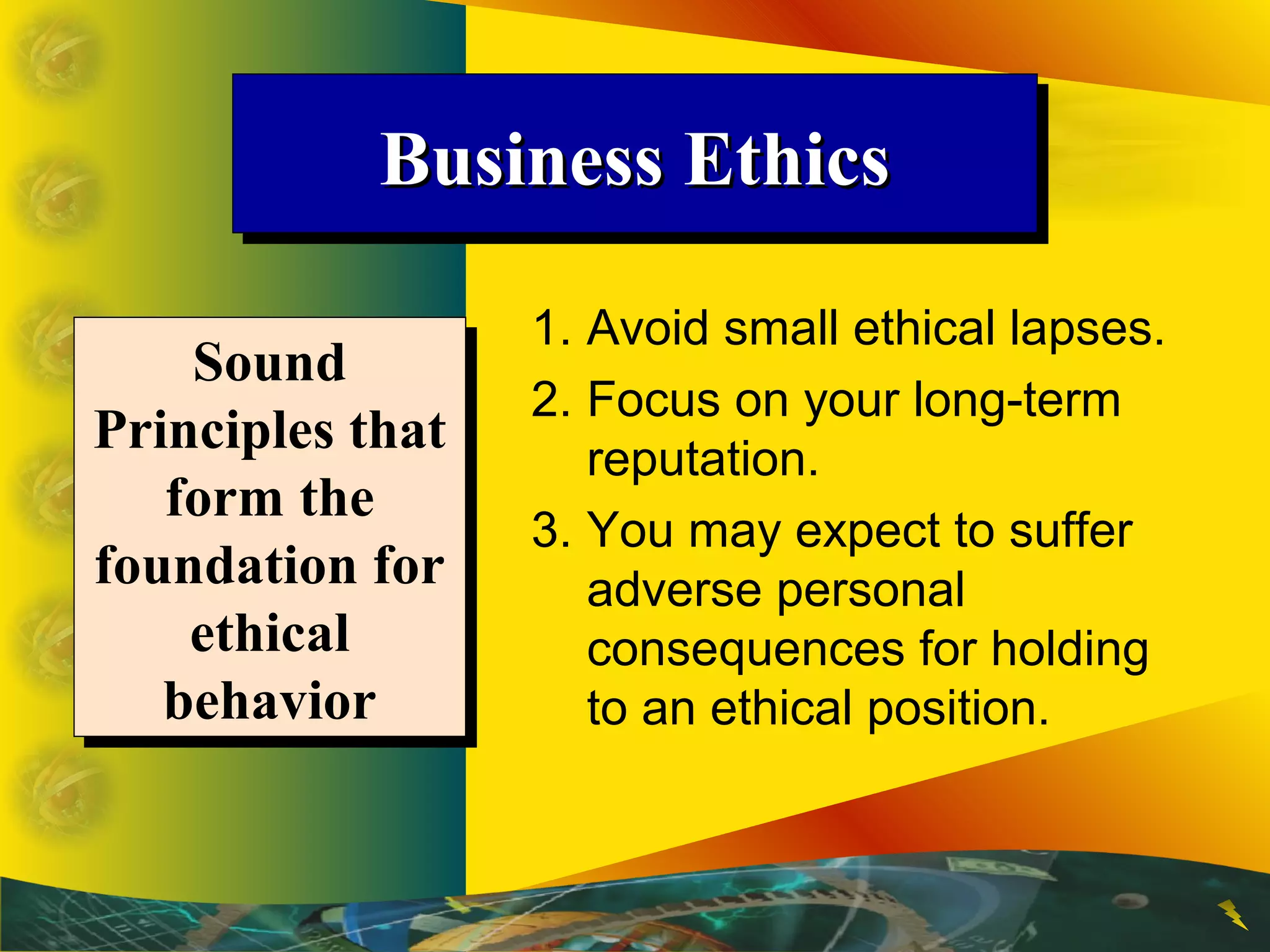 Business EthicsBusiness EthicsBusiness EthicsBusiness Ethics
1. Avoid small ethical lapses.
2. Focus on your long-term
reputation.
3. You may expect to suffer
adverse personal
consequences for holding
to an ethical position.
Sound
Principles that
form the
foundation for
ethical
behavior
Sound
Principles that
form the
foundation for
ethical
behavior
 