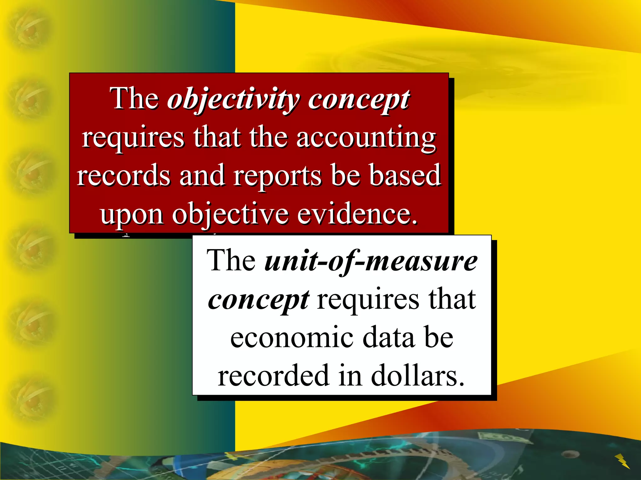 TheThe objectivity conceptobjectivity concept
requires that the accountingrequires that the accounting
records and reports be basedrecords and reports be based
upon objective evidence.upon objective evidence.
TheThe objectivity conceptobjectivity concept
requires that the accountingrequires that the accounting
records and reports be basedrecords and reports be based
upon objective evidence.upon objective evidence.
The unit-of-measure
concept requires that
economic data be
recorded in dollars.
The unit-of-measure
concept requires that
economic data be
recorded in dollars.
 