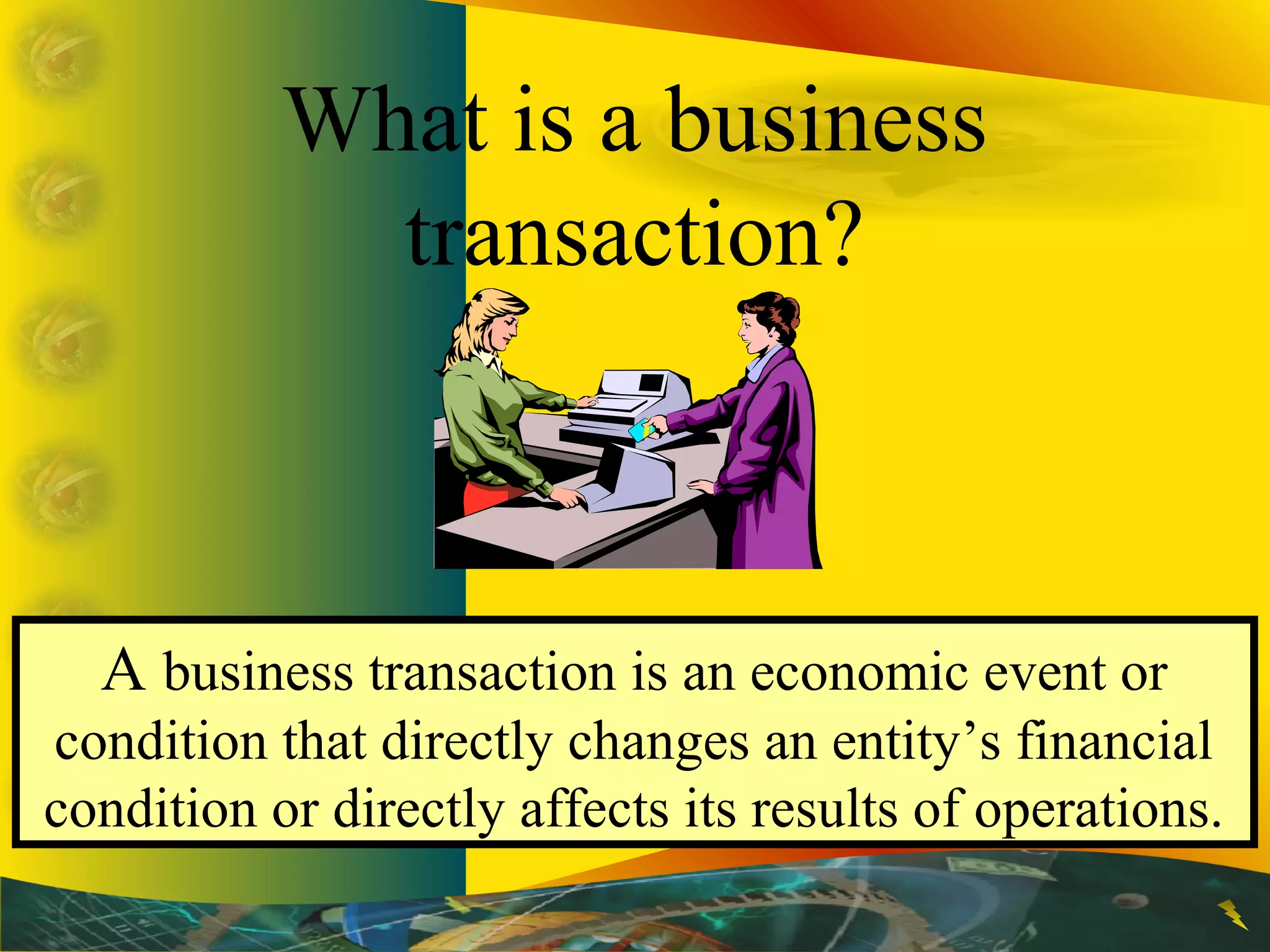 What is a business
transaction?
A business transaction is an economic event or
condition that directly changes an entity’s financial
condition or directly affects its results of operations.
 