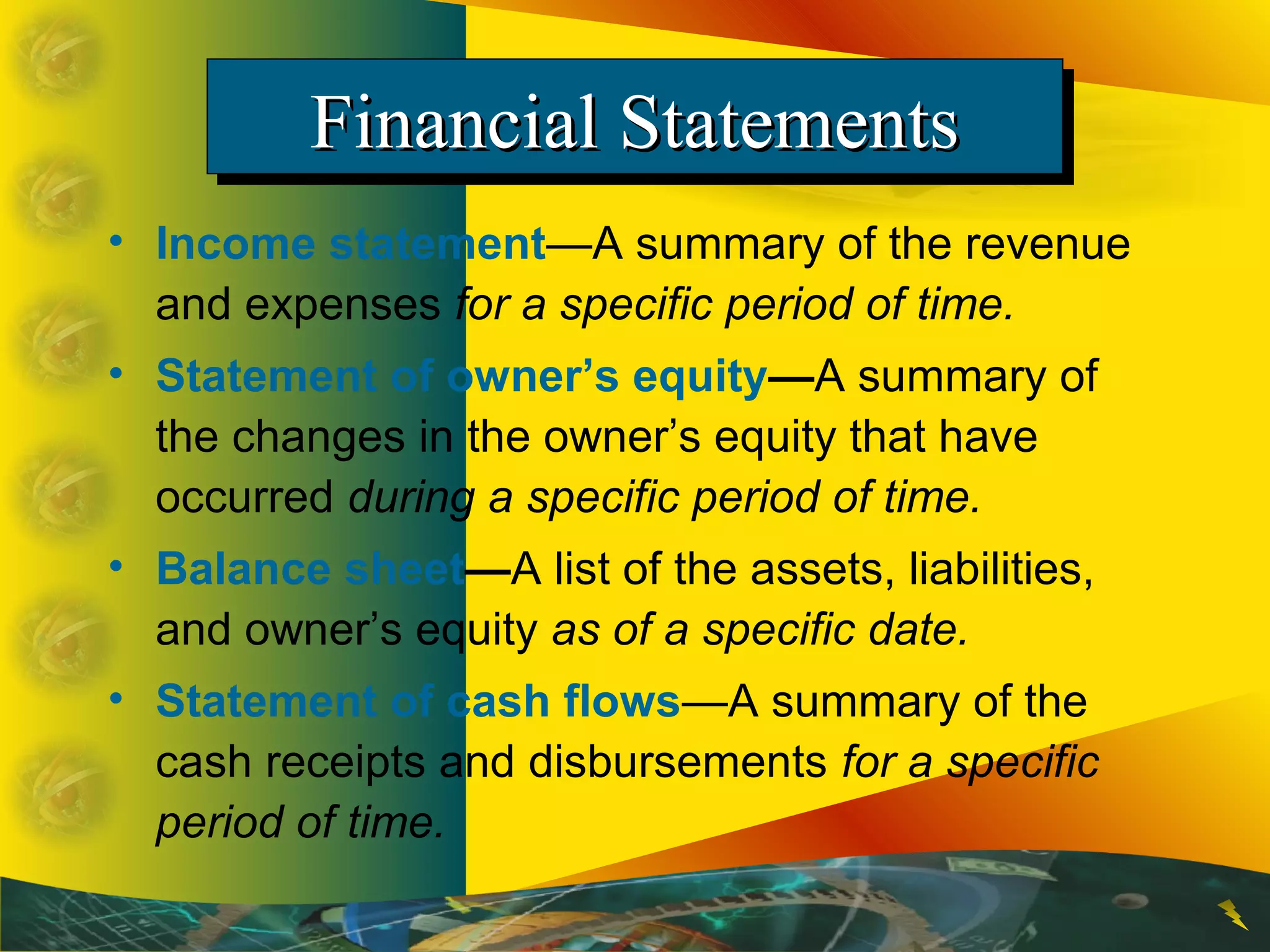 Financial StatementsFinancial StatementsFinancial StatementsFinancial Statements
• Income statement—A summary of the revenue
and expenses for a specific period of time.
• Statement of owner’s equity—A summary of
the changes in the owner’s equity that have
occurred during a specific period of time.
• Balance sheet—A list of the assets, liabilities,
and owner’s equity as of a specific date.
• Statement of cash flows—A summary of the
cash receipts and disbursements for a specific
period of time.
 
