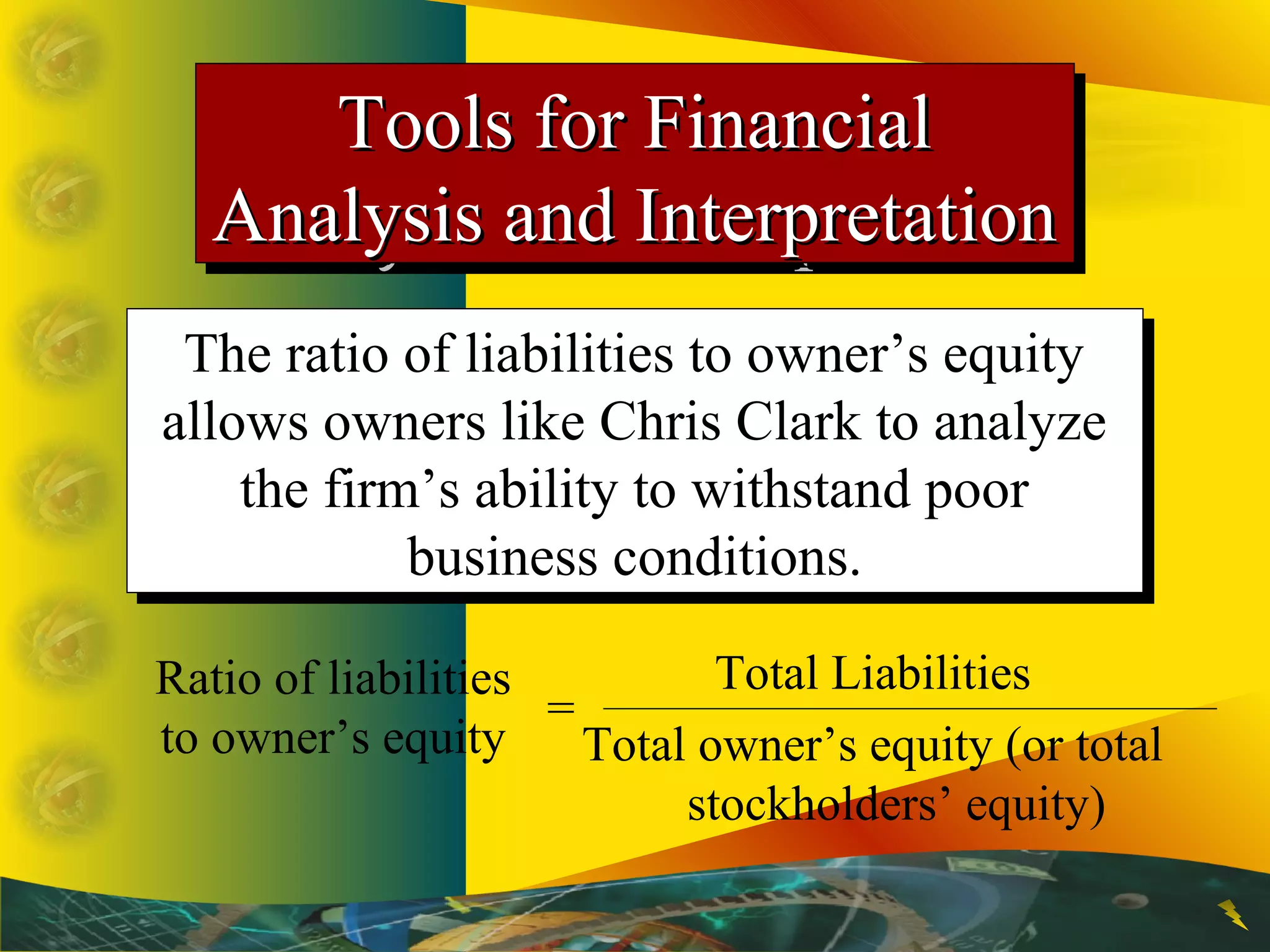 Ratio of liabilities
to owner’s equity
=
Total Liabilities
Total owner’s equity (or total
stockholders’ equity)
The ratio of liabilities to owner’s equity
allows owners like Chris Clark to analyze
the firm’s ability to withstand poor
business conditions.
The ratio of liabilities to owner’s equity
allows owners like Chris Clark to analyze
the firm’s ability to withstand poor
business conditions.
Tools for FinancialTools for Financial
Analysis and InterpretationAnalysis and Interpretation
Tools for FinancialTools for Financial
Analysis and InterpretationAnalysis and Interpretation
 
