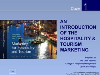 Chapter
© 2010 by Pearson Higher Education,Inc.
Pearson Prentice Hall – Upper Saddle River, NJ07458
AN
INTRODUCTION
OF THE
HOSPITALITY &
TOURISM
MARKETING
1
Prepared byPrepared by
Ms. Jazz AlganesMs. Jazz Alganes
College of Hospitality ManagementCollege of Hospitality Management
Lipa City CollegesLipa City Colleges
1-1
 