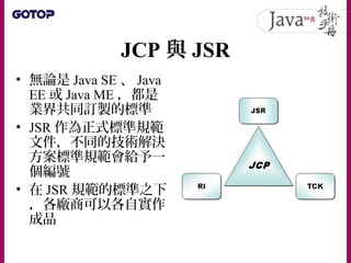 Oracle JDK 與 OpenJDK
• 在過去， Sun JDK 實現，也就是被 Oracle 收
購之後的 Oracle JDK 實現，就是 JDK 的參考
實作
• 有興趣的廠商或組織也可以根據 JSR 自行實
現產品
• 只有通過 ...