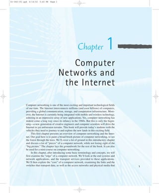 1 
Chapter 1 
Computer 
Networks and 
the Internet 
02-068 C01 pp4 6/14/02 5:45 PM Page 1 
Computer networking is one of the most exciting and important technological fields 
of our time. The Internet interconnects millions (and soon billions) of computers, 
providing a global communication, storage, and computation infrastructure. More-over, 
the Internet is currently being integrated with mobile and wireless technology, 
ushering in an impressive array of new applications. Yes, computer networking has 
indeed come a long way since its infancy in the 1960s. But this is only the begin-ning— 
a new generation of creative engineers and computer scientists will drive the 
Internet to yet unforeseen terrains. This book will provide today’s students with the 
vehicles they need to journey to and explore the new lands in this exciting field. 
This first chapter presents an overview of computer networking and the Inter-net. 
Our goal here is to paint a broad-brush picture of computer networking, to see 
the forest through the trees. We’ll cover a lot of ground in this introductory chapter 
and discuss a lot of “pieces” of a computer network, while not losing sight of the 
“big picture.” The chapter lays the groundwork for the rest of the book. It can also 
be used for a mini-course on computer networking. 
In this chapter, after introducing some basic terminology and concepts, we will 
first examine the “edge” of a computer network. We’ll look at the end systems and 
network applications, and the transport services provided to these applications. 
We’ll then explore the “core” of a computer network, examining the links and the 
switches that transport data, as well as the access networks and physical media that 
 