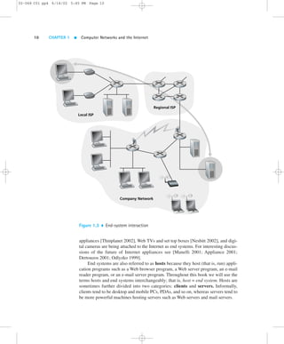 02-068 C01 pp4 6/14/02 5:45 PM Page 10 
10 CHAPTER 1  Computer Networks and the Internet 
Local ISP 
Regional ISP 
Company Network 
Figure 1.3  End-system interaction 
appliances [Thinplanet 2002],Web TVs and set top boxes [Nesbitt 2002], and digi-tal 
cameras are being attached to the Internet as end systems. For interesting discus-sions 
of the future of Internet appliances see [Manelli 2001; Appliance 2001; 
Dertouzos 2001; Odlyzko 1999]. 
End systems are also referred to as hosts because they host (that is, run) appli-cation 
programs such as a Web browser program, a Web server program, an e-mail 
reader program, or an e-mail server program. Throughout this book we will use the 
terms hosts and end systems interchangeably; that is, host = end system. Hosts are 
sometimes further divided into two categories: clients and servers. Informally, 
clients tend to be desktop and mobile PCs, PDAs, and so on, whereas servers tend to 
be more powerful machines hosting servers such as Web servers and mail servers. 
 