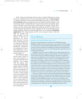 1.2  The Network Edge 11 
In the context of networking software, there is another definition of a client 
and server, a definition that we’ll refer to throughout this book. A client program 
is a program running on one end system that requests and receives a service from a 
server program running on another end system. Studied in detail in Chapter 2, this 
client/server model is undoubtedly the most prevalent structure for Internet appli-cations. 
The Web, e-mail, file transfer, remote login (for example, Telnet), news-groups, 
and many other popular applications adopt the client/server model. Since 
a client program typically runs on one computer and the server program runs on 
another computer, client/server Internet applications are, by definition, distributed 
applications. The client program and the server program interact with each 
other by sending each 
other messages over the 
Internet. At this level of 
abstraction, the routers, 
links and other “nuts and 
bolts” of the Internet serve 
as a “black box” that trans-fers 
messages between the 
distributed, communicat-ing 
components of an In-ternet 
application. This is 
the level of abstraction de-picted 
in Figure 1.3. 
Not all Internet appli-cations 
today consist of 
pure client programs in-teracting 
with pure server 
programs. For example, 
with the popular peer-to- 
peer file sharing appli-cations 
(Napster, Gnutella, 
KaZaA, and so on), the 
peer-to-peer application in 
the user’s end system acts 
as both a client program 
and a server program. The 
program running in a peer 
(that is, a user’s machine) 
acts as a client when it re-quests 
a file from another 
peer; and the program acts 
as a server when it sends a 
file to another peer. 
Case History 
SEARCH FOR EXTRATERRESTRIAL LIFE 
One of the niftiest applications of the Internet is the SETI@home project 
[SETI@home 2002], a scientific experiment that uses Internet-connected comput-ers 
in the Search for Extraterrestrial Intelligence (SETI). Anyone can participate by 
running a free client program that downloads and analyzes radio telescope data. 
The goal of the project is to find, in the radio telescope data, signals that were cre-ated 
by extraterrestrial life. 
SETI@home searches for signs of intelligent life by analyzing radio data that 
are collected from Arecibo, the largest radio telescope in the world, located in the 
hills of northern Puerto Rico. Massive quantities of radio data are collected on 
tapes and sent to Berkeley every week. At Berkeley, the data is divided into work 
units of about 300 Kbytes, which are stored in a central SETI@home server. To 
participate in this project, an Internet user (for example, you!) first downloads a 
client program from SETI@home that runs in the background on a host computer 
(for example, your PC). The client program then sets up a TCP connection to the 
central server, obtains a work unit, and closes the connection. Once a host has ob-tained 
a work unit, it processes the data—mostly FFT (Fast Fourier Transform) cal-culations— 
which may take from an hour to several days, depending on the power 
and usage of the host. When the calculations are finished, the client program re-connects 
to the central server, sends back the results, and gets a new work unit. 
Today, over 3 million users from more than 200 countries have downloaded and 
run the client program. In a typical day, the hosts together perform over 20 trillion 
floating-point operations per second, which is faster than the largest of the super-computers. 
And the SETI@home project is only the tip of the iceberg for peer-based 
scientific computing. If 10 percent of the approximately one billion Internet-connected 
hosts participate in peer-based computing projects, there will be enough 
computing power for 100 projects the size of SETI@home [Anderson 2001]. 
➤ 
02-068 C01 pp4 6/14/02 5:45 PM Page 11 
 