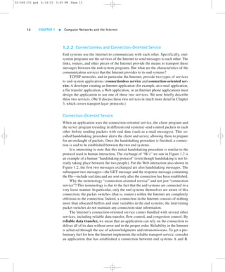 02-068 C01 pp4 6/14/02 5:45 PM Page 12 
12 CHAPTER 1  Computer Networks and the Internet 
1.2.2 Connectionless and Connection-Oriented Service 
End systems use the Internet to communicate with each other. Specifically, end-system 
programs use the services of the Internet to send messages to each other. The 
links, routers, and other pieces of the Internet provide the means to transport these 
messages between the end-system programs. But what are the characteristics of the 
communication services that the Internet provides to its end systems? 
TCP/IP networks, and in particular the Internet, provide two types of services 
to end-system applications: connectionless service and connection-oriented ser-vice. 
A developer creating an Internet application (for example, an e-mail application, 
a file transfer application, a Web application, or an Internet phone application) must 
design the application to use one of these two services. We now briefly describe 
these two services. (We’ll discuss these two services in much more detail in Chapter 
3, which covers transport layer protocols.) 
Connection-Oriented Service 
When an application uses the connection-oriented service, the client program and 
the server program (residing in different end systems) send control packets to each 
other before sending packets with real data (such as e-mail messages). This so-called 
handshaking procedure alerts the client and server, allowing them to prepare 
for an onslaught of packets. Once the handshaking procedure is finished, a connec-tion 
is said to be established between the two end systems. 
It is interesting to note that this initial handshaking procedure is similar to the 
protocol used in human interaction. The exchange of “Hi’s” we saw in Figure 1.2 is 
an example of a human “handshaking protocol” (even though handshaking is not lit-erally 
taking place between the two people). For the Web interaction also shown in 
Figure 1.2, the first two messages exchanged are also handshaking messages. The 
subsequent two messages—the GET message and the response message containing 
the file—include real data and are sent only after the connection has been established. 
Why the terminology “connection-oriented service” and not just “connection 
service”? This terminology is due to the fact that the end systems are connected in a 
very loose manner. In particular, only the end systems themselves are aware of this 
connection; the packet switches (that is, routers) within the Internet are completely 
oblivious to the connection. Indeed, a connection in the Internet consists of nothing 
more than allocated buffers and state variables in the end systems; the intervening 
packet switches do not maintain any connection-state information. 
The Internet’s connection-oriented service comes bundled with several other 
services, including reliable data transfer, flow control, and congestion control. By 
reliable data transfer, we mean that an application can rely on the connection to 
deliver all of its data without error and in the proper order. Reliability in the Internet 
is achieved through the use of acknowledgments and retransmissions. To get a pre-liminary 
feel for how the Internet implements the reliable transport service, consider 
an application that has established a connection between end systems A and B. 
 