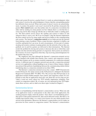 1.2  The Network Edge 13 
02-068 C01 pp4 6/14/02 5:45 PM Page 13 
When end system B receives a packet from A, it sends an acknowledgment; when 
end system A receives the acknowledgment, it knows that the corresponding packet 
has definitely been received. When end system A doesn’t receive an acknowledg-ment, 
it assumes the packet it sent wasn’t received by B and thus retransmits the 
packet. Flow control makes sure that neither side of a connection overwhelms the 
other side by sending too many packets too fast. Indeed, there is a risk that the re-ceiver 
may not be able to keep up with the rate at which the sender is sending pack-ets. 
The flow-control service forces the sending end system to reduce its rate 
whenever there is such a risk. We’ll see in Chapter 3 that the Internet implements 
the flow-control service by using sender and receiver buffers in the communicating 
end systems. The Internet’s congestion-control service helps prevent the Internet 
from entering a state of gridlock. When a router becomes congested, its buffers can 
overflow and packet loss can occur. In such circumstances, if every pair of commu-nicating 
end systems continues to pump packets into the network as fast as they can, 
gridlock sets in and few packets are delivered to their destinations. The Internet 
avoids this problem by forcing end systems to decrease the rate at which they send 
packets into the network during periods of congestion. End systems are alerted to 
the existence of severe congestion when they stop receiving acknowledgments for 
the packets they have sent. 
We emphasize here that although the Internet’s connection-oriented service 
comes bundled with reliable data transfer, flow control, and congestion control, 
these three features are by no means essential components of a connection-oriented 
service. A different type of computer network may provide a connection-oriented 
service to its applications without bundling in one or more of these features. Indeed, 
any protocol that performs handshaking between the communicating entities before 
transferring data is a connection-oriented service [Iren 1999]. 
The Internet’s connection-oriented service has a name—TCP (Transmission 
Control Protocol); the initial version of the TCP protocol is defined in the Internet 
Request for Comments RFC 793 [RFC 793]. The services that TCP provides to an 
application include reliable transport, flow control, and congestion control. It is im-portant 
to note that an application need only care about the services that are pro-vided; 
it need not worry about how TCP actually implements reliability, flow 
control, or congestion control. We, of course, are very interested in how TCP imple-ments 
these services, and we shall cover these topics in detail in Chapter 3. 
Connectionless Service 
There is no handshaking with the Internet’s connectionless service. When one side 
of an application wants to send packets to the other side of the application, the 
sending program simply sends the packets. Since there is no handshaking proce-dure 
prior to data packet transmission, data can be delivered sooner. But there is no 
reliable data transfer either, so a source never knows for sure which packets have 
arrived at the destination. Moreover, the Internet’s connectionless service makes no 
provision for flow control or congestion control. The Internet’s connectionless 
 