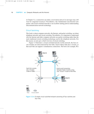 16 CHAPTER 1  Computer Networks and the Internet 
in Chapter 5), a connection can make a reservation and yet its messages may still 
wait for congested resources! Nevertheless, this fundamental classification into 
packet- and circuit-switched networks is an excellent starting point in understanding 
telecommunication network technology. 
Circuit Switching 
This book is about computer networks, the Internet, and packet switching, not about 
telephone networks and circuit switching. Nevertheless, it is important to understand 
why the Internet and other computer networks use packet switching rather than the 
more traditional circuit-switching technology used in the telephone networks. For 
this reason, we now give a brief overview of circuit switching. 
Figure 1.5 illustrates a circuit-switched network. In this network, the four cir-cuit 
switches are interconnected by four links. Each of these links has n circuits, so 
that each link can support n simultaneous connections. The hosts (for example, PCs 
End-to-end connection 
between Hosts A and B, using 
one “circuit” in each of the links 
Each link consists 
of n “circuits” 
(TDM or FDM) 
Key: 
Host Circuit switch 
Host A 
Host B 
Figure 1.5  A simple circuit-switched network consisting of four switches and 
four links 
02-068 C01 pp4 6/14/02 5:45 PM Page 16 
 
