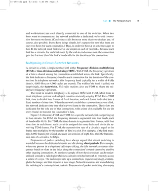1.3  The Network Core 17 
02-068 C01 pp4 6/14/02 5:45 PM Page 17 
and workstations) are each directly connected to one of the switches. When two 
hosts want to communicate, the network establishes a dedicated end-to-end connec-tion 
between two hosts. (Conference calls between more than two devices are, of 
course, also possible. But to keep things simple, let’s suppose for now that there are 
only two hosts for each connection.) Thus, in order for host A to send messages to 
host B, the network must first reserve one circuit on each of two links. Because each 
link has n circuits, for each link used by the end-to-end connection, the connection 
gets the fraction 1/n of the link’s bandwidth for the duration of the connection. 
Multiplexing in Circuit-Switched Networks 
A circuit in a link is implemented with either frequency-division multiplexing 
(FDM) or time-division multiplexing (TDM).With FDM, the frequency spectrum 
of a link is shared among the connections established across the link. Specifically, 
the link dedicates a frequency band to each connection for the duration of the con-nection. 
In telephone networks, this frequency band typically has a width of 4 kHz 
(that is, 4,000 Hertz or 4,000 cycles per second). The width of the band is called, not 
surprisingly, the bandwidth. FM radio stations also use FDM to share the mi-crowave 
frequency spectrum. 
The trend in modern telephony is to replace FDM with TDM. Most links in 
most telephone systems in developed countries currently employ TDM. For a TDM 
link, time is divided into frames of fixed duration, and each frame is divided into a 
fixed number of time slots. When the network establishes a connection across a link, 
the network dedicates one time slot in every frame to the connection. These slots are 
dedicated for the sole use of that connection, with a time slot available for use (in 
every frame) to transmit the connection’s data. 
Figure 1.6 illustrates FDM and TDM for a specific network link supporting up 
to four circuits. For FDM, the frequency domain is segmented into four bands, each 
of bandwidth 4 kHz. For TDM, the time domain is segmented into frames, with four 
time slots in each frame; each circuit is assigned the same dedicated slot in the re-volving 
TDM frames. For TDM, the transmission rate of a circuit is equal to the 
frame rate multiplied by the number of bits in a slot. For example, if the link trans-mits 
8,000 frames per second and each slot consists of eight bits, then the transmis-sion 
rate of a circuit is 64 Kbps. 
Proponents of packet switching have always argued that circuit switching is 
wasteful because the dedicated circuits are idle during silent periods. For example, 
when one person in a telephone call stops talking, the idle network resources (fre-quency 
bands or slots in the links along the connection’s route) cannot be used by 
other ongoing connections. As another example of how these resources can be under-utilized, 
consider a radiologist who uses a circuit-switched network to remotely access 
a series of x-rays. The radiologist sets up a connection, requests an image, contem-plates 
the image, and then requests a new image. Network resources are wasted during 
the radiologist’s contemplation periods. Proponents of packet switching also enjoy 
 