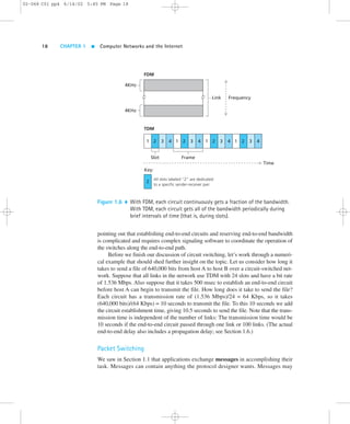 02-068 C01 pp4 6/14/02 5:45 PM Page 18 
18 CHAPTER 1  Computer Networks and the Internet 
4KHz 
FDM 
TDM 
Link Frequency 
4KHz 
2 3 4 1 2 3 4 1 2 3 4 1 2 3 4 
Slot 
1 
Key: 
Frame 
All slots labeled “2” are dedicated 
to a specific sender-receiver pair. 
2 
Time 
Figure 1.6  With FDM, each circuit continuously gets a fraction of the bandwidth. 
With TDM, each circuit gets all of the bandwidth periodically during 
brief intervals of time (that is, during slots). 
pointing out that establishing end-to-end circuits and reserving end-to-end bandwidth 
is complicated and requires complex signaling software to coordinate the operation of 
the switches along the end-to-end path. 
Before we finish our discussion of circuit switching, let’s work through a numeri-cal 
example that should shed further insight on the topic. Let us consider how long it 
takes to send a file of 640,000 bits from host A to host B over a circuit-switched net-work. 
Suppose that all links in the network use TDM with 24 slots and have a bit rate 
of 1.536 Mbps. Also suppose that it takes 500 msec to establish an end-to-end circuit 
before host A can begin to transmit the file. How long does it take to send the file? 
Each circuit has a transmission rate of (1.536 Mbps)/24 = 64 Kbps, so it takes 
(640,000 bits)/(64 Kbps) = 10 seconds to transmit the file. To this 10 seconds we add 
the circuit establishment time, giving 10.5 seconds to send the file. Note that the trans-mission 
time is independent of the number of links: The transmission time would be 
10 seconds if the end-to-end circuit passed through one link or 100 links. (The actual 
end-to-end delay also includes a propagation delay; see Section 1.6.) 
Packet Switching 
We saw in Section 1.1 that applications exchange messages in accomplishing their 
task. Messages can contain anything the protocol designer wants. Messages may 
 