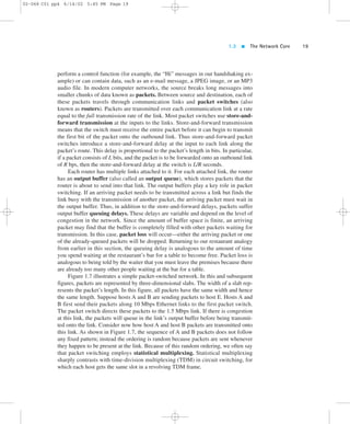 1.3  The Network Core 19 
02-068 C01 pp4 6/14/02 5:45 PM Page 19 
perform a control function (for example, the “Hi” messages in our handshaking ex-ample) 
or can contain data, such as an e-mail message, a JPEG image, or an MP3 
audio file. In modern computer networks, the source breaks long messages into 
smaller chunks of data known as packets. Between source and destination, each of 
these packets travels through communication links and packet switches (also 
known as routers). Packets are transmitted over each communication link at a rate 
equal to the full transmission rate of the link. Most packet switches use store-and-forward 
transmission at the inputs to the links. Store-and-forward transmission 
means that the switch must receive the entire packet before it can begin to transmit 
the first bit of the packet onto the outbound link. Thus store-and-forward packet 
switches introduce a store-and-forward delay at the input to each link along the 
packet’s route. This delay is proportional to the packet’s length in bits. In particular, 
if a packet consists of L bits, and the packet is to be forwarded onto an outbound link 
of R bps, then the store-and-forward delay at the switch is L/R seconds. 
Each router has multiple links attached to it. For each attached link, the router 
has an output buffer (also called an output queue), which stores packets that the 
router is about to send into that link. The output buffers play a key role in packet 
switching. If an arriving packet needs to be transmitted across a link but finds the 
link busy with the transmission of another packet, the arriving packet must wait in 
the output buffer. Thus, in addition to the store-and-forward delays, packets suffer 
output buffer queuing delays. These delays are variable and depend on the level of 
congestion in the network. Since the amount of buffer space is finite, an arriving 
packet may find that the buffer is completely filled with other packets waiting for 
transmission. In this case, packet loss will occur—either the arriving packet or one 
of the already-queued packets will be dropped. Returning to our restaurant analogy 
from earlier in this section, the queuing delay is analogous to the amount of time 
you spend waiting at the restaurant’s bar for a table to become free. Packet loss is 
analogous to being told by the waiter that you must leave the premises because there 
are already too many other people waiting at the bar for a table. 
Figure 1.7 illustrates a simple packet-switched network. In this and subsequent 
figures, packets are represented by three-dimensional slabs. The width of a slab rep-resents 
the packet’s length. In this figure, all packets have the same width and hence 
the same length. Suppose hosts A and B are sending packets to host E. Hosts A and 
B first send their packets along 10 Mbps Ethernet links to the first packet switch. 
The packet switch directs these packets to the 1.5 Mbps link. If there is congestion 
at this link, the packets will queue in the link’s output buffer before being transmit-ted 
onto the link. Consider now how host A and host B packets are transmitted onto 
this link. As shown in Figure 1.7, the sequence of A and B packets does not follow 
any fixed pattern; instead the ordering is random because packets are sent whenever 
they happen to be present at the link. Because of this random ordering, we often say 
that packet switching employs statistical multiplexing. Statistical multiplexing 
sharply contrasts with time-division multiplexing (TDM) in circuit switching, for 
which each host gets the same slot in a revolving TDM frame. 
 