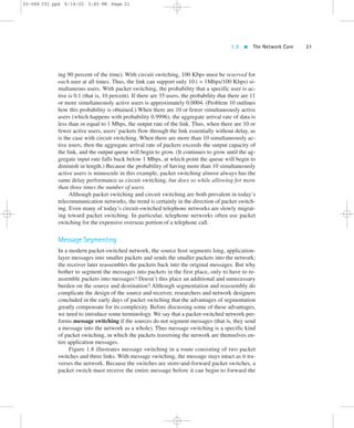 1.3  The Network Core 21 
02-068 C01 pp4 6/14/02 5:45 PM Page 21 
ing 90 percent of the time). With circuit switching, 100 Kbps must be reserved for 
each user at all times. Thus, the link can support only 10 ( = 1Mbps/100 Kbps) si-multaneous 
users. With packet switching, the probability that a specific user is ac-tive 
is 0.1 (that is, 10 percent). If there are 35 users, the probability that there are 11 
or more simultaneously active users is approximately 0.0004. (Problem 10 outlines 
how this probability is obtained.) When there are 10 or fewer simultaneously active 
users (which happens with probability 0.9996), the aggregate arrival rate of data is 
less than or equal to 1 Mbps, the output rate of the link. Thus, when there are 10 or 
fewer active users, users’ packets flow through the link essentially without delay, as 
is the case with circuit switching. When there are more than 10 simultaneously ac-tive 
users, then the aggregate arrival rate of packets exceeds the output capacity of 
the link, and the output queue will begin to grow. (It continues to grow until the ag-gregate 
input rate falls back below 1 Mbps, at which point the queue will begin to 
diminish in length.) Because the probability of having more than 10 simultaneously 
active users is minuscule in this example, packet switching almost always has the 
same delay performance as circuit switching, but does so while allowing for more 
than three times the number of users. 
Although packet switching and circuit switching are both prevalent in today’s 
telecommunication networks, the trend is certainly in the direction of packet switch-ing. 
Even many of today’s circuit-switched telephone networks are slowly migrat-ing 
toward packet switching. In particular, telephone networks often use packet 
switching for the expensive overseas portion of a telephone call. 
Message Segmenting 
In a modern packet-switched network, the source host segments long, application-layer 
messages into smaller packets and sends the smaller packets into the network; 
the receiver later reassembles the packets back into the original messages. But why 
bother to segment the messages into packets in the first place, only to have to re-assemble 
packets into messages? Doesn’t this place an additional and unnecessary 
burden on the source and destination? Although segmentation and reassembly do 
complicate the design of the source and receiver, researchers and network designers 
concluded in the early days of packet switching that the advantages of segmentation 
greatly compensate for its complexity. Before discussing some of these advantages, 
we need to introduce some terminology. We say that a packet-switched network per-forms 
message switching if the sources do not segment messages (that is, they send 
a message into the network as a whole). Thus message switching is a specific kind 
of packet switching, in which the packets traversing the network are themselves en-tire 
application messages. 
Figure 1.8 illustrates message switching in a route consisting of two packet 
switches and three links. With message switching, the message stays intact as it tra-verses 
the network. Because the switches are store-and-forward packet switches, a 
packet switch must receive the entire message before it can begin to forward the 
 