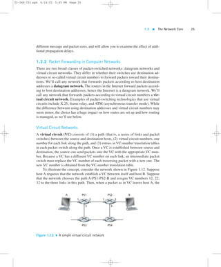 1.3  The Network Core 25 
02-068 C01 pp4 6/14/02 5:45 PM Page 25 
different message and packet sizes, and will allow you to examine the effect of addi-tional 
propagation delays. 
1.3.2 Packet Forwarding in Computer Networks 
There are two broad classes of packet-switched networks: datagram networks and 
virtual circuit networks. They differ in whether their switches use destination ad-dresses 
or so-called virtual circuit numbers to forward packets toward their destina-tions. 
We’ll call any network that forwards packets according to host destination 
addresses a datagram network. The routers in the Internet forward packets accord-ing 
to host destination addresses; hence the Internet is a datagram network. We’ll 
call any network that forwards packets according to virtual circuit numbers a vir-tual 
circuit network. Examples of packet-switching technologies that use virtual 
circuits include X.25, frame relay, and ATM (asynchronous transfer mode). While 
the difference between using destination addresses and virtual circuit numbers may 
seem minor, the choice has a huge impact on how routes are set up and how routing 
is managed, as we’ll see below. 
Virtual Circuit Networks 
A virtual circuit (VC) consists of (1) a path (that is, a series of links and packet 
switches) between the source and destination hosts, (2) virtual circuit numbers, one 
number for each link along the path, and (3) entries in VC-number translation tables 
in each packet switch along the path. Once a VC is established between source and 
destination, the source can send packets into the VC with the appropriate VC num-ber. 
Because a VC has a different VC number on each link, an intermediate packet 
switch must replace the VC number of each traversing packet with a new one. The 
new VC number is obtained from the VC-number translation table. 
To illustrate the concept, consider the network shown in Figure 1.12. Suppose 
host A requests that the network establish a VC between itself and host B. Suppose 
that the network chooses the path A-PS1-PS2-B and assigns VC numbers 12, 22, 
32 to the three links in this path. Then, when a packet as in VC leaves host A, the 
A PS1 PS2 B 
1 2 
3 
1 2 
3 
PS3 PS4 
Figure 1.12  A simple virtual circuit network 
 