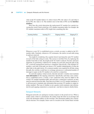 02-068 C01 pp4 6/14/02 5:45 PM Page 26 
26 CHAPTER 1  Computer Networks and the Internet 
value in the VC-number field is 12; when it leaves PS1, the value is 22; and when it 
leaves PS2, the value is 32. The numbers next to the links of PS1 are the interface 
numbers. 
How does the switch determine the replacement VC number for a packet tra-versing 
the switch? Each switch has a VC-number translation table; for example, the 
VC-number translation table in PS1 might look something like this: 
Incoming Interface Incoming VC # Outgoing Interface Outgoing VC # 
1 12 2 22 
2 63 1 18 
3 7 2 17 
1 97 3 87 
... ... ... ... 
Whenever a new VC is established across a switch, an entry is added to the VC-number 
table. Similarly, whenever a VC terminates, the entries in each table along 
its path are removed. 
You might be wondering why a packet doesn’t just keep the same VC number 
on each of the links along its route. The answer is twofold. First, by replacing the 
number from link to link, the length of the VC field is reduced. Second, and more 
important, by permitting a different VC number for each link along the path of the 
VC, a network management function is simplified. Specifically, with multiple VC 
numbers, each link in the path can choose a VC number independently of what the 
other links in the path choose. If a common number were required for all links along 
the path, the switches would have to exchange and process a substantial number of 
messages to agree on the VC number to be used for a connection. 
If a network employs virtual circuits, then the network’s switches must maintain 
state information for the ongoing connections. Specifically, each time a new connec-tion 
is established across a switch, a new connection entry must be added to the 
switch’s VC-number translation table; and each time a connection is released, an entry 
must be removed from the table. Note that even if there is no VC-number translation, it 
is still necessary to maintain state information that associates VC numbers to output in-terface 
numbers. The issue of whether or not a packet switch maintains state informa-tion 
for each ongoing connection is a crucial one—one that we return to shortly below. 
Datagram Networks 
Datagram networks are analogous in many respects to the postal service. When a 
sender sends a letter to a destination, the sender wraps the letter in an envelope and 
writes the destination address on the envelope. This destination address has a hierar-chical 
structure. For example, letters sent to a location in the United States include 
 