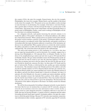 1.3  The Network Core 27 
02-068 C01 pp4 6/14/02 5:45 PM Page 27 
the country (USA), the state (for example, Pennsylvania), the city (for example, 
Philadelphia), the street (for example, Walnut Street), and the number of the house 
on the street (for example, 421). The postal service uses the address on the envelope 
to route the letter to its destination. For example, if the letter is sent from France, 
then a postal office in France will first forward the letter to a postal center in the 
United States. This postal center in the United States will then forward the letter to a 
postal center in Philadelphia. Finally, a mail carrier working in Philadelphia will de-liver 
the letter to its ultimate destination. 
In a datagram network, each packet traversing the network contains in its 
header the address of the packet’s destination. As with postal addresses, this address 
has a hierarchical structure. When a packet arrives at a packet switch in the network, 
the packet switch examines a portion of the packet’s destination address and for-wards 
the packet to an adjacent switch. More specifically, each packet switch has a 
forwarding table that maps destination addresses (or portions of the destination ad-dresses) 
to an outbound link. When a packet arrives at a switch, the switch examines 
the address and indexes its table with this destination address to find the appropriate 
outbound link. The switch then directs the packet to this outbound link. 
The end-to-end routing process is also analogous to a car driver who does 
not use maps but instead prefers to ask for directions. For example, suppose Joe is 
driving from Philadelphia to 156 Lakeside Drive in Orlando, Florida. Joe first 
drives to his neighborhood gas station and asks how to get to 156 Lakeside Drive 
in Orlando, Florida. The gas station attendant extracts the Florida portion of the ad-dress 
and tells Joe that he needs to get onto the interstate highway I-95 South, 
which has an entrance just next to the gas station. He also tells Joe that once he en-ters 
Florida he should ask someone else there. Joe then takes I-95 South until he 
gets to Jacksonville, Florida, at which point he asks another gas station attendant 
for directions. The attendant extracts the Orlando portion of the address and tells 
Joe that he should continue on I-95 to Daytona Beach and then ask someone else. 
In Daytona Beach another gas station attendant also extracts the Orlando portion of 
the address and tells Joe that he should take I-4 directly to Orlando. Joe takes I-4 
and gets off at the Orlando exit. Joe goes to another gas station attendant, and this 
time the attendant extracts the Lakeside Drive portion of the address and tells 
Joe the road he must follow to get to Lakeside Drive. Once Joe reaches Lakeside 
Drive, he asks a kid on a bicycle how to get to his destination. The kid extracts the 
156 portion of the address and points to the house. Joe finally reaches his ultimate 
destination. 
We will be discussing packet forwarding in datagram networks in great detail in 
this book. But for now we mention that, in contrast with VC networks, datagram 
networks do not maintain connection-state information in their switches. In fact, a 
packet switch in a pure datagram network is completely oblivious to any flows of 
traffic that may be passing through it. A packet switch in a datagram network makes 
forwarding decisions based upon a packet’s destination address, not upon the connec-tion 
to which the packet belongs. Because VC networks must maintain connection-state 
information in their switches, opponents of VC networks argue that VC networks 
 