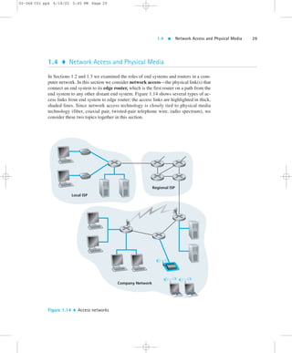 1.4  Network Access and Physical Media 29 
02-068 C01 pp4 6/14/02 5:45 PM Page 29 
1.4  Network Access and Physical Media 
In Sections 1.2 and 1.3 we examined the roles of end systems and routers in a com-puter 
network. In this section we consider network access—the physical link(s) that 
connect an end system to its edge router, which is the first router on a path from the 
end system to any other distant end system. Figure 1.14 shows several types of ac-cess 
links from end system to edge router; the access links are highlighted in thick, 
shaded lines. Since network access technology is closely tied to physical media 
technology (fiber, coaxial pair, twisted-pair telephone wire, radio spectrum), we 
consider these two topics together in this section. 
Local ISP 
Regional ISP 
Company Network 
Figure 1.14  Access networks 
 