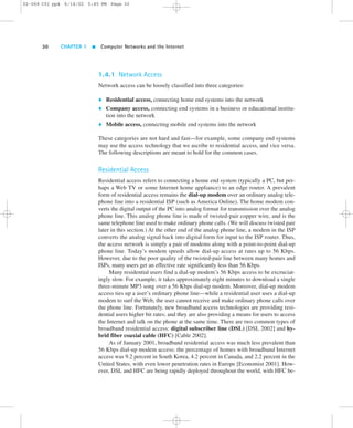 02-068 C01 pp4 6/14/02 5:45 PM Page 30 
30 CHAPTER 1  Computer Networks and the Internet 
1.4.1 Network Access 
Network access can be loosely classified into three categories: 
 Residential access, connecting home end systems into the network 
 Company access, connecting end systems in a business or educational institu-tion 
into the network 
 Mobile access, connecting mobile end systems into the network 
These categories are not hard and fast—for example, some company end systems 
may use the access technology that we ascribe to residential access, and vice versa. 
The following descriptions are meant to hold for the common cases. 
Residential Access 
Residential access refers to connecting a home end system (typically a PC, but per-haps 
a Web TV or some Internet home appliance) to an edge router. A prevalent 
form of residential access remains the dial-up modem over an ordinary analog tele-phone 
line into a residential ISP (such as America Online). The home modem con-verts 
the digital output of the PC into analog format for transmission over the analog 
phone line. This analog phone line is made of twisted-pair copper wire, and is the 
same telephone line used to make ordinary phone calls. (We will discuss twisted pair 
later in this section.) At the other end of the analog phone line, a modem in the ISP 
converts the analog signal back into digital form for input to the ISP router. Thus, 
the access network is simply a pair of modems along with a point-to-point dial-up 
phone line. Today’s modem speeds allow dial-up access at rates up to 56 Kbps. 
However, due to the poor quality of the twisted-pair line between many homes and 
ISPs, many users get an effective rate significantly less than 56 Kbps. 
Many residential users find a dial-up modem’s 56 Kbps access to be excruciat-ingly 
slow. For example, it takes approximately eight minutes to download a single 
three-minute MP3 song over a 56 Kbps dial-up modem. Moreover, dial-up modem 
access ties up a user’s ordinary phone line—while a residential user uses a dial-up 
modem to surf the Web, the user cannot receive and make ordinary phone calls over 
the phone line. Fortunately, new broadband access technologies are providing resi-dential 
users higher bit rates; and they are also providing a means for users to access 
the Internet and talk on the phone at the same time. There are two common types of 
broadband residential access: digital subscriber line (DSL) [DSL 2002] and hy-brid 
fiber coaxial cable (HFC) [Cable 2002]. 
As of January 2001, broadband residential access was much less prevalent than 
56 Kbps dial-up modem access: the percentage of homes with broadband Internet 
access was 9.2 percent in South Korea, 4.2 percent in Canada, and 2.2 percent in the 
United States, with even lower penetration rates in Europe [Economist 2001]. How-ever, 
DSL and HFC are being rapidly deployed throughout the world, with HFC be- 
 