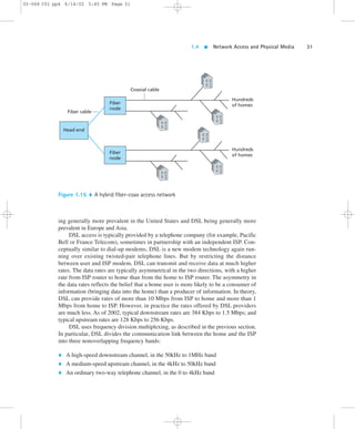 1.4  Network Access and Physical Media 31 
02-068 C01 pp4 6/14/02 5:45 PM Page 31 
Fiber 
node 
Fiber cable 
Coaxial cable 
ing generally more prevalent in the United States and DSL being generally more 
prevalent in Europe and Asia. 
DSL access is typically provided by a telephone company (for example, Pacific 
Bell or France Telecom), sometimes in partnership with an independent ISP. Con-ceptually 
similar to dial-up modems, DSL is a new modem technology again run-ning 
over existing twisted-pair telephone lines. But by restricting the distance 
between user and ISP modem, DSL can transmit and receive data at much higher 
rates. The data rates are typically asymmetrical in the two directions, with a higher 
rate from ISP router to home than from the home to ISP router. The asymmetry in 
the data rates reflects the belief that a home user is more likely to be a consumer of 
information (bringing data into the home) than a producer of information. In theory, 
DSL can provide rates of more than 10 Mbps from ISP to home and more than 1 
Mbps from home to ISP. However, in practice the rates offered by DSL providers 
are much less. As of 2002, typical downstream rates are 384 Kbps to 1.5 Mbps; and 
typical upstream rates are 128 Kbps to 256 Kbps. 
DSL uses frequency division multiplexing, as described in the previous section. 
In particular, DSL divides the communication link between the home and the ISP 
into three nonoverlapping frequency bands: 
 A high-speed downstream channel, in the 50kHz to 1MHz band 
 A medium-speed upstream channel, in the 4kHz to 50kHz band 
 An ordinary two-way telephone channel, in the 0 to 4kHz band 
Hundreds 
of homes 
Head end 
Hundreds 
Fiber of homes 
node 
Figure 1.15  A hybrid fiber-coax access network 
 